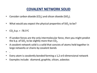 COVALENT NETWORK SOLID
• Consider carbon dioxide (CO2) and silicon dioxide (SiO2).
• What would you expect the physical properties of SiO2 to be?
• CO2 b.p. = -78.5oC
• If London forces are the only intermolecular force, then you might predict
the b.p. of SiO2 to be slightly more than CO2.
• A covalent network solid is a solid that consists of atoms held together in
large networks or chains by covalent bonds
• .
• Every atom is covalently bonded forming a 1,2 or3-dimensional network
• Examples include: diamond, graphite, silicon, asbestos
 