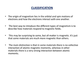 CLASSIFICATION
• The origin of magnetism lies in the orbital and spin motions of
electrons and how the electrons interact with one another.
• The best way to introduce the different types of magnetism is to
describe how materials respond to magnetic fields.
• This may be surprising to some, but all matter is magnetic. It's just
that some materials are much more magnetic than others.
• The main distinction is that in some materials there is no collective
interaction of atomic magnetic moments, whereas in other
materials there is a very strong interaction between atomic
moments.
 