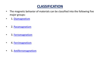 CLASSIFICATION
• The magnetic behavior of materials can be classified into the following five
major groups:
• 1. Diamagnetism
• 2. Paramagnetism
• 3. Ferromagnetism
• 4. Ferrimagnetism
• 5. Antiferromagnetism
 