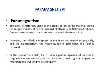 PARAMAGNETISM
• Paramagnetism
• This class of materials, some of the atoms or ions in the material have a
net magnetic moment due to unpaired electrons in partially filled orbitals.
One of the most important atoms with unpaired electrons is iron.
• However, the individual magnetic moments do not interact magnetically,
and like diamagnetism, the magnetization is zero when the field is
removed.
• In the presence of a field, there is now a partial alignment of the atomic
magnetic moments in the direction of the field, resulting in a net positive
magnetization and positive susceptibility.
 