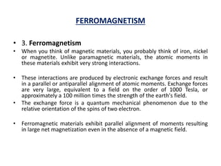 FERROMAGNETISM
• 3. Ferromagnetism
• When you think of magnetic materials, you probably think of iron, nickel
or magnetite. Unlike paramagnetic materials, the atomic moments in
these materials exhibit very strong interactions.
• These interactions are produced by electronic exchange forces and result
in a parallel or antiparallel alignment of atomic moments. Exchange forces
are very large, equivalent to a field on the order of 1000 Tesla, or
approximately a 100 million times the strength of the earth's field.
• The exchange force is a quantum mechanical phenomenon due to the
relative orientation of the spins of two electron.
• Ferromagnetic materials exhibit parallel alignment of moments resulting
in large net magnetization even in the absence of a magnetic field.
 