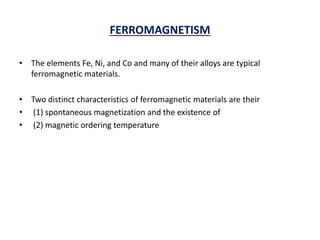 FERROMAGNETISM
• The elements Fe, Ni, and Co and many of their alloys are typical
ferromagnetic materials.
• Two distinct characteristics of ferromagnetic materials are their
• (1) spontaneous magnetization and the existence of
• (2) magnetic ordering temperature
 
