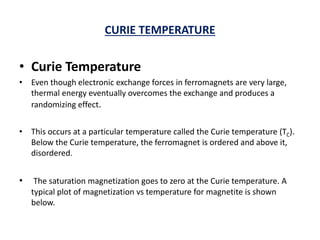 CURIE TEMPERATURE
• Curie Temperature
• Even though electronic exchange forces in ferromagnets are very large,
thermal energy eventually overcomes the exchange and produces a
randomizing effect.
• This occurs at a particular temperature called the Curie temperature (TC).
Below the Curie temperature, the ferromagnet is ordered and above it,
disordered.
• The saturation magnetization goes to zero at the Curie temperature. A
typical plot of magnetization vs temperature for magnetite is shown
below.
 
