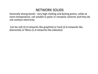 NETWORK SOLIDS
Generally strong bonds - very high melting and boiling points, solids at
room temperature, not soluble in polar or nonpolar solvents and they do
not conduct electricity.
Can be soft (2-d networks like graphite) or hard (3-d networks like
diamonds) or fibres (1-d networks like asbestos)
 