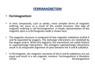 FERRIMAGNETISM
• Ferrimagnetism:
• In ionic compounds, such as oxides, more complex forms of magnetic
ordering can occur as a result of the crystal structure. One type of
magnetic ordering is call ferrimagnetism. A simple representation of the
magnetic spins in a ferrimagnetic oxide is shown here.
• The magnetic structure is composed of two magnetic sublattices (called A
and B) separated by oxygens. The exchange interactions are mediated by
the oxygen anions. When this happens, the interactions are called indirect
or superexchange interactions. The strongest superexchange interactions
result in an antiparallel alignment of spins between the A and B sublattice.
• In ferrimagnets, the magnetic moments of the A and B sublattices are not
equal and result in a net magnetic moment. Ferrimagnetism is therefore
similar to ferromagnetism
 