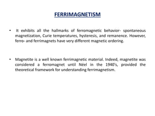 FERRIMAGNETISM
• It exhibits all the hallmarks of ferromagnetic behavior- spontaneous
magnetization, Curie temperatures, hysteresis, and remanence. However,
ferro- and ferrimagnets have very different magnetic ordering.
• Magnetite is a well known ferrimagnetic material. Indeed, magnetite was
considered a ferromagnet until Néel in the 1940's, provided the
theoretical framework for understanding ferrimagnetism.
 