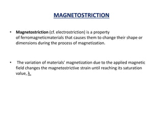 MAGNETOSTRICTION
• Magnetostriction (cf. electrostriction) is a property
of ferromagneticmaterials that causes them to change their shape or
dimensions during the process of magnetization.
• The variation of materials' magnetization due to the applied magnetic
field changes the magnetostrictive strain until reaching its saturation
value, λ.
 