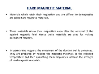 HARD MAGNETIC MATERIAL
• Materials which retain their magnetism and are difficult to demagnetize
are called hard magnetic materials.
• These materials retain their magnetism even after the removal of the
applied magnetic field. Hence these materials are used for making
permanent magnets.
• In permanent magnets the movement of the domain wall is prevented.
They are prepared by heating the magnetic materials to the required
temperature and then quenching them. Impurities increase the strength
of hard magnetic materials.
 