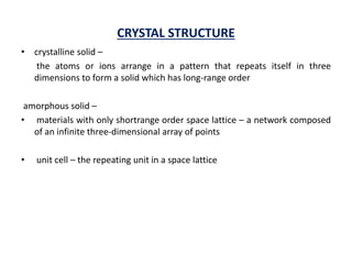 CRYSTAL STRUCTURE
• crystalline solid –
the atoms or ions arrange in a pattern that repeats itself in three
dimensions to form a solid which has long-range order
amorphous solid –
• materials with only shortrange order space lattice – a network composed
of an infinite three-dimensional array of points
• unit cell – the repeating unit in a space lattice
 