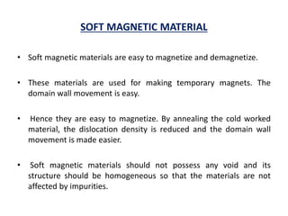 SOFT MAGNETIC MATERIAL
• Soft magnetic materials are easy to magnetize and demagnetize.
• These materials are used for making temporary magnets. The
domain wall movement is easy.
• Hence they are easy to magnetize. By annealing the cold worked
material, the dislocation density is reduced and the domain wall
movement is made easier.
• Soft magnetic materials should not possess any void and its
structure should be homogeneous so that the materials are not
affected by impurities.
 