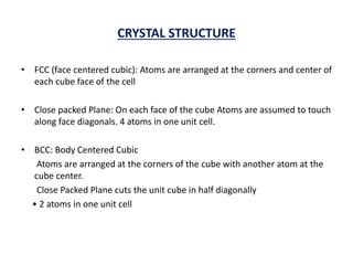 CRYSTAL STRUCTURE
• FCC (face centered cubic): Atoms are arranged at the corners and center of
each cube face of the cell
• Close packed Plane: On each face of the cube Atoms are assumed to touch
along face diagonals. 4 atoms in one unit cell.
• BCC: Body Centered Cubic
Atoms are arranged at the corners of the cube with another atom at the
cube center.
Close Packed Plane cuts the unit cube in half diagonally
• 2 atoms in one unit cell
 