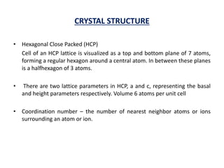 CRYSTAL STRUCTURE
• Hexagonal Close Packed (HCP)
Cell of an HCP lattice is visualized as a top and bottom plane of 7 atoms,
forming a regular hexagon around a central atom. In between these planes
is a halfhexagon of 3 atoms.
• There are two lattice parameters in HCP, a and c, representing the basal
and height parameters respectively. Volume 6 atoms per unit cell
• Coordination number – the number of nearest neighbor atoms or ions
surrounding an atom or ion.
 