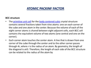 ATOMIC PACKINF FACTOR
BCC structure
• The primitive unit cell for the body-centered cubic crystal structure
contains several fractions taken from nine atoms: one on each corner of
the cube and one atom in the center. Because the volume of each of the
eight corner atoms is shared between eight adjacent cells, each BCC cell
contains the equivalent volume of two atoms (one central and one on the
corner).
• Each corner atom touches the center atom. A line that is drawn from one
corner of the cube through the center and to the other corner passes
through 4r, where r is the radius of an atom. By geometry, the length of
the diagonal is a√3. Therefore, the length of each side of the BCC structure
can be related to the radius of the atom by
 