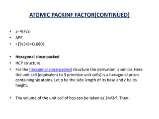 ATOMIC PACKINF FACTOR(CONTINUED)
• a=4r/√3
• APF
• =∏√3/8=O.6801
• Hexagonal close-packed
• HCP structure
• For the hexagonal close-packed structure the derivation is similar. Here
the unit cell (equivalent to 3 primitive unit cells) is a hexagonal prism
containing six atoms. Let a be the side length of its base and c be its
height.
• The volume of the unit cell of hcp can be taken as 24√2r3. Then:
 