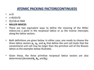 ATOMIC PACKING FACTOR(CONTINUED)
• a=2r
• c=4(√2r/3)
• ∏/√18=0.7404
• MILLER INDICES
• There are two equivalent ways to define the meaning of the Miller
indices:via a point in the reciprocal lattice or as the inverse intercepts
along the lattice vectors.
• Both definitions are given below. In either case, one needs to choose the
three lattice vectors a1, a2, and a3 that define the unit cell (note that the
conventional unit cell may be larger than the primitive cell of the Bravais
lattice as the examples below illustrate).
• Given these, the three primitive reciprocal lattice vectors are also
determined (denoted b1, b2, and b3).
 
