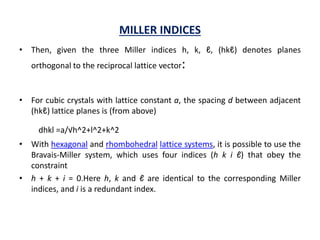 MILLER INDICES
• Then, given the three Miller indices h, k, ℓ, (hkℓ) denotes planes
orthogonal to the reciprocal lattice vector:
• For cubic crystals with lattice constant a, the spacing d between adjacent
(hkℓ) lattice planes is (from above)
dhkl =a/√h^2+l^2+k^2
• With hexagonal and rhombohedral lattice systems, it is possible to use the
Bravais-Miller system, which uses four indices (h k i ℓ) that obey the
constraint
• h + k + i = 0.Here h, k and ℓ are identical to the corresponding Miller
indices, and i is a redundant index.
 