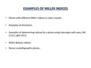 EXAMPLES OF MILLER INDICES
• Planes with different Miller indices in cubic crystals.
• Examples of directions.
• Examples of determining indices for a plane using intercepts with axes; left
(111), right (221)
• Miller-Bravais indices.
• Dense crystallographic planes.
 