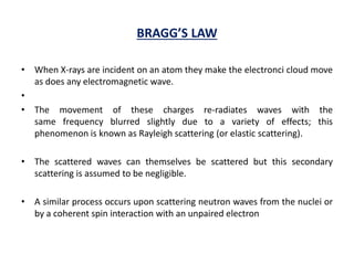 BRAGG’S LAW
• When X-rays are incident on an atom they make the electronci cloud move
as does any electromagnetic wave.
•
• The movement of these charges re-radiates waves with the
same frequency blurred slightly due to a variety of effects; this
phenomenon is known as Rayleigh scattering (or elastic scattering).
• The scattered waves can themselves be scattered but this secondary
scattering is assumed to be negligible.
• A similar process occurs upon scattering neutron waves from the nuclei or
by a coherent spin interaction with an unpaired electron
 
