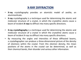 X-RAY DIFFRACTION
• X-ray crystallography provides an atomistic model of zeolite, an
aluminosilicate.
• X-ray crystallography is a technique used for determining the atomic and
molecular structure of a crystal, in which the crystalline atoms cause a
beam of incident X-rays to diffract into many specific directions.
• X-ray crystallography is a technique used for determining the atomic and
molecular structure of a crystal in which the crystalline atoms cause a
beam of incident X-rays to diffract into many specific directions.
• By measuring the angles and intensities of these diffracted beams,
a crystallographer can produce a three-dimensional picture of the density
of electrons within the crystal. From this electron density, the mean
positions of the atoms in the crystal can be determined, as well as
their chemical bonds, their disorder and various other information.
 