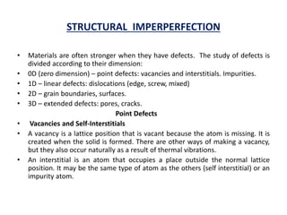 STRUCTURAL IMPERPERFECTION
• Materials are often stronger when they have defects. The study of defects is
divided according to their dimension:
• 0D (zero dimension) – point defects: vacancies and interstitials. Impurities.
• 1D – linear defects: dislocations (edge, screw, mixed)
• 2D – grain boundaries, surfaces.
• 3D – extended defects: pores, cracks.
Point Defects
• Vacancies and Self-Interstitials
• A vacancy is a lattice position that is vacant because the atom is missing. It is
created when the solid is formed. There are other ways of making a vacancy,
but they also occur naturally as a result of thermal vibrations.
• An interstitial is an atom that occupies a place outside the normal lattice
position. It may be the same type of atom as the others (self interstitial) or an
impurity atom.
 