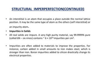 STRUCTURAL IMPERPERFECTION(CONTINUED)
• An interstitial is an atom that occupies a place outside the normal lattice
position. It may be the same type of atom as the others (self interstitial) or
an impurity atom.
• Impurities in Solids
• All real solids are impure. A very high purity material, say 99.9999% pure
(called 6N – six nines) contains ~ 6 × 1016 impurities per cm3.
• Impurities are often added to materials to improve the properties. For
instance, carbon added in small amounts to iron makes steel, which is
stronger than iron. Boron impurities added to silicon drastically change its
electrical properties.
 