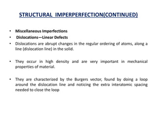 STRUCTURAL IMPERPERFECTION(CONTINUED)
• Miscellaneous Imperfections
• Dislocations—Linear Defects
• Dislocations are abrupt changes in the regular ordering of atoms, along a
line (dislocation line) in the solid.
• They occur in high density and are very important in mechanical
properties of material.
• They are characterized by the Burgers vector, found by doing a loop
around the dislocation line and noticing the extra interatomic spacing
needed to close the loop
 