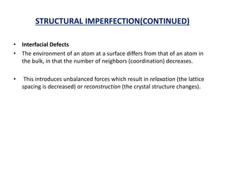 STRUCTURAL IMPERFECTION(CONTINUED)
• Interfacial Defects
• The environment of an atom at a surface differs from that of an atom in
the bulk, in that the number of neighbors (coordination) decreases.
• This introduces unbalanced forces which result in relaxation (the lattice
spacing is decreased) or reconstruction (the crystal structure changes).
 