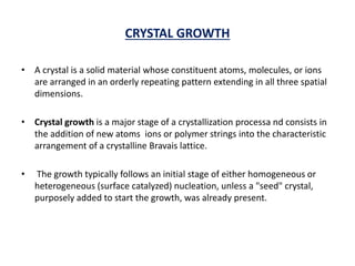 CRYSTAL GROWTH
• A crystal is a solid material whose constituent atoms, molecules, or ions
are arranged in an orderly repeating pattern extending in all three spatial
dimensions.
• Crystal growth is a major stage of a crystallization processa nd consists in
the addition of new atoms ions or polymer strings into the characteristic
arrangement of a crystalline Bravais lattice.
• The growth typically follows an initial stage of either homogeneous or
heterogeneous (surface catalyzed) nucleation, unless a "seed" crystal,
purposely added to start the growth, was already present.
 