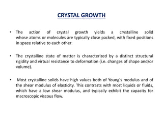 CRYSTAL GROWTH
• The action of crystal growth yields a crystalline solid
whose atoms or molecules are typically close packed, with fixed positions
in space relative to each other
• The crystalline state of matter is characterized by a distinct structural
rigidity and virtual resistance to deformation (i.e. changes of shape and/or
volume).
• Most crystalline solids have high values both of Young's modulus and of
the shear modulus of elasticity. This contrasts with most liquids or fluids,
which have a low shear modulus, and typically exhibit the capacity for
macroscopic viscous flow.
 