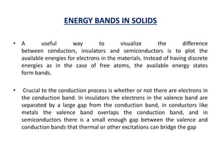 ENERGY BANDS IN SOLIDS
• A useful way to visualize the difference
between conductors, insulators and semiconductors is to plot the
available energies for electrons in the materials. Instead of having discrete
energies as in the case of free atoms, the available energy states
form bands.
• Crucial to the conduction process is whether or not there are electrons in
the conduction band. In insulators the electrons in the valence band are
separated by a large gap from the conduction band, in conductors like
metals the valence band overlaps the conduction band, and in
semiconductors there is a small enough gap between the valence and
conduction bands that thermal or other excitations can bridge the gap
 