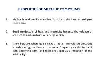 PROPERTIES OF METALLIC COMPOUND
1. Malleable and ductile – no fixed bond and the ions can roll past
each other.
2. Good conductors of heat and electricity because the valence e-
are mobile and can transmit energy rapidly.
3. Shiny because when light strikes a metal, the valence electrons
absorb energy, oscillate at the same frequency as the incident
light (incoming light) and then emit light as a reflection of the
original light.
 