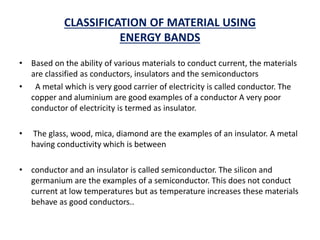 CLASSIFICATION OF MATERIAL USING
ENERGY BANDS
• Based on the ability of various materials to conduct current, the materials
are classified as conductors, insulators and the semiconductors
• A metal which is very good carrier of electricity is called conductor. The
copper and aluminium are good examples of a conductor A very poor
conductor of electricity is termed as insulator.
• The glass, wood, mica, diamond are the examples of an insulator. A metal
having conductivity which is between
• conductor and an insulator is called semiconductor. The silicon and
germanium are the examples of a semiconductor. This does not conduct
current at low temperatures but as temperature increases these materials
behave as good conductors..
 