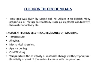 ELECTRON THEORY OF METALS
• This idea was given by Drude and he utilized it to explain many
properties of metals satisfactorily such as electrical conductivity,
thermal conductivity etc.
FACTOR AFFECTING ELECTRICAL RESISTANCE OF MATERIAL
• Temperature.
• Alloying.
• Mechanical stressing.
• Age Hardening.
• Cold Working.
• Temperature The resistivity of materials changes with temperature.
Resistivity of most of the metals increase with temperature.
 
