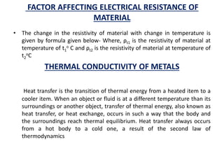 FACTOR AFFECTING ELECTRICAL RESISTANCE OF
MATERIAL
• The change in the resistivity of material with change in temperature is
given by formula given below- Where, ρt1 is the resistivity of material at
temperature of t1
o C and ρt2 is the resistivity of material at temperature of
t2
oC
THERMAL CONDUCTIVITY OF METALS
Heat transfer is the transition of thermal energy from a heated item to a
cooler item. When an object or fluid is at a different temperature than its
surroundings or another object, transfer of thermal energy, also known as
heat transfer, or heat exchange, occurs in such a way that the body and
the surroundings reach thermal equilibrium. Heat transfer always occurs
from a hot body to a cold one, a result of the second law of
thermodynamics
 