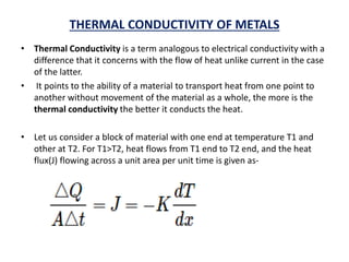 THERMAL CONDUCTIVITY OF METALS
• Thermal Conductivity is a term analogous to electrical conductivity with a
difference that it concerns with the flow of heat unlike current in the case
of the latter.
• It points to the ability of a material to transport heat from one point to
another without movement of the material as a whole, the more is the
thermal conductivity the better it conducts the heat.
• Let us consider a block of material with one end at temperature T1 and
other at T2. For T1>T2, heat flows from T1 end to T2 end, and the heat
flux(J) flowing across a unit area per unit time is given as-
 