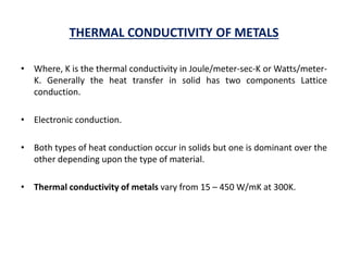 THERMAL CONDUCTIVITY OF METALS
• Where, K is the thermal conductivity in Joule/meter-sec-K or Watts/meter-
K. Generally the heat transfer in solid has two components Lattice
conduction.
• Electronic conduction.
• Both types of heat conduction occur in solids but one is dominant over the
other depending upon the type of material.
• Thermal conductivity of metals vary from 15 – 450 W/mK at 300K.
 