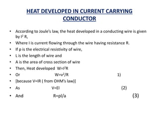 HEAT DEVELOPED IN CURRENT CARRYING
CONDUCTOR
• According to Joule’s law, the heat developed in a conducting wire is given
by I2 R,
• Where I is current flowing through the wire having resistance R.
• If p is the electrical resistivity of wire,
• L is the length of wire and
• A is the area of cross section of wire
• Then, Heat developed W=I2R
• Or W=v2/R 1)
• [because V=IR ( from OHM’s law)]
• As V=El (2)
• And R=pl/a (3)
 