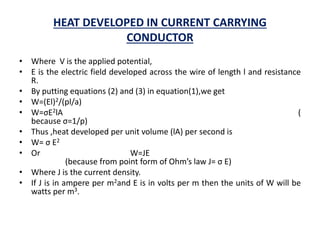 HEAT DEVELOPED IN CURRENT CARRYING
CONDUCTOR
• Where V is the applied potential,
• E is the electric field developed across the wire of length l and resistance
R.
• By putting equations (2) and (3) in equation(1),we get
• W=(El)2/(pl/a)
• W=σE2lA (
because σ=1/p)
• Thus ,heat developed per unit volume (lA) per second is
• W= σ E2
• Or W=JE
(because from point form of Ohm’s law J= σ E)
• Where J is the current density.
• If J is in ampere per m2and E is in volts per m then the units of W will be
watts per m3.
 