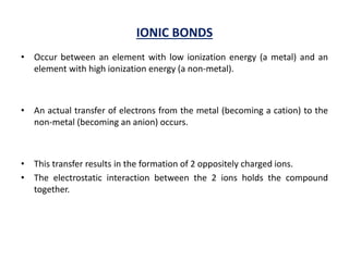 IONIC BONDS
• Occur between an element with low ionization energy (a metal) and an
element with high ionization energy (a non-metal).
• An actual transfer of electrons from the metal (becoming a cation) to the
non-metal (becoming an anion) occurs.
• This transfer results in the formation of 2 oppositely charged ions.
• The electrostatic interaction between the 2 ions holds the compound
together.
 