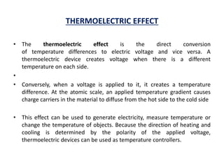 THERMOELECTRIC EFFECT
• The thermoelectric effect is the direct conversion
of temperature differences to electric voltage and vice versa. A
thermoelectric device creates voltage when there is a different
temperature on each side.
•
• Conversely, when a voltage is applied to it, it creates a temperature
difference. At the atomic scale, an applied temperature gradient causes
charge carriers in the material to diffuse from the hot side to the cold side
• This effect can be used to generate electricity, measure temperature or
change the temperature of objects. Because the direction of heating and
cooling is determined by the polarity of the applied voltage,
thermoelectric devices can be used as temperature controllers.
 