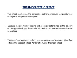 THERMOELECTRIC EFFECT
• This effect can be used to generate electricity, measure temperature or
change the temperature of objects.
• Because the direction of heating and cooling is determined by the polarity
of the applied voltage, thermoelectric devices can be used as temperature
controllers.
• The term "thermoelectric effect" encompasses three separately identified
effects: the Seebeck effect, Peltier effect, and Thomson effect.
 