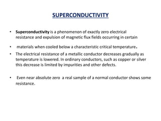 SUPERCONDUCTIVITY
• Superconductivity is a phenomenon of exactly zero electrical
resistance and expulsion of magnetic flux fields occurring in certain
• materials when cooled below a characteristic critical temperature.
• The electrical resistance of a metallic conductor decreases gradually as
temperature is lowered. In ordinary conductors, such as copper or silver
this decrease is limited by impurities and other defects.
• Even near absolute zero a real sample of a normal conductor shows some
resistance.
 