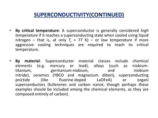 SUPERCONDUCTIVITY(CONTINUED)
• By critical temperature: A superconductor is generally considered high
temperature if it reaches a superconducting state when cooled using liquid
nitrogen – that is, at only Tc > 77 K) – or low temperature if more
aggressive cooling techniques are required to reach its critical
temperature.
• By material: Superconductor material classes include chemical
elements (e.g. mercury or lead), alloys (such as niobium-
titanium, germanium-niobium, and niobium
nitride), ceramics (YBCO and magnesium dibori), superconducting
pnictide (like fluorine-doped LaOFeA) or organi
superconductors (fullerenes and carbon nanot; though perhaps these
examples should be included among the chemical elements, as they are
composed entirely of carbon).
 