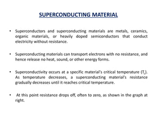 SUPERCONDUCTING MATERIAL
• Superconductors and superconducting materials are metals, ceramics,
organic materials, or heavily doped semiconductors that conduct
electricity without resistance.
• Superconducting materials can transport electrons with no resistance, and
hence release no heat, sound, or other energy forms.
• Superconductivity occurs at a specific material's critical temperature (Tc).
As temperature decreases, a superconducting material's resistance
gradually decreases until it reaches critical temperature.
• At this point resistance drops off, often to zero, as shown in the graph at
right.
 