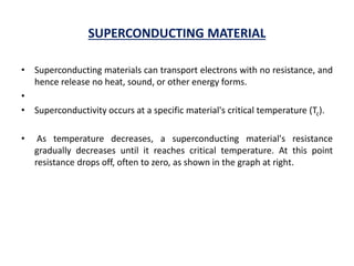 SUPERCONDUCTING MATERIAL
• Superconducting materials can transport electrons with no resistance, and
hence release no heat, sound, or other energy forms.
•
• Superconductivity occurs at a specific material's critical temperature (Tc).
• As temperature decreases, a superconducting material's resistance
gradually decreases until it reaches critical temperature. At this point
resistance drops off, often to zero, as shown in the graph at right.
 