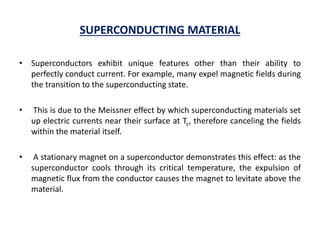SUPERCONDUCTING MATERIAL
• Superconductors exhibit unique features other than their ability to
perfectly conduct current. For example, many expel magnetic fields during
the transition to the superconducting state.
• This is due to the Meissner effect by which superconducting materials set
up electric currents near their surface at Tc, therefore canceling the fields
within the material itself.
• A stationary magnet on a superconductor demonstrates this effect: as the
superconductor cools through its critical temperature, the expulsion of
magnetic flux from the conductor causes the magnet to levitate above the
material.
 