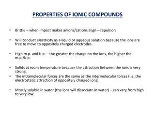 PROPERTIES OF IONIC COMPOUNDS
• Brittle – when impact makes anions/cations align – repulsion
• Will conduct electricity as a liquid or aqueous solution because the ions are
free to move to oppositely charged electrodes.
• High m.p. and b.p. – the greater the charge on the ions, the higher the
m.p./b.p.
• Solids at room temperature because the attraction between the ions is very
strong.
• The intramolecular forces are the same as the intermolecular forces (i.e. the
electrostatic attraction of oppositely charged ions)
• Mostly soluble in water (the ions will dissociate in water) – can vary from high
to very low
 