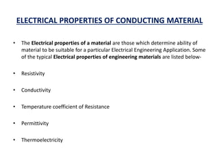 ELECTRICAL PROPERTIES OF CONDUCTING MATERIAL
• The Electrical properties of a material are those which determine ability of
material to be suitable for a particular Electrical Engineering Application. Some
of the typical Electrical properties of engineering materials are listed below-
• Resistivity
• Conductivity
• Temperature coefficient of Resistance
• Permittivity
• Thermoelectricity
 