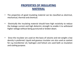 PROPERTIES OF INSULATING
MATERIAL
• The properties of good insulating material can be classified as electrical,
mechanical, thermal and chemical.
• Electrically the insulating material should have high resistivity to reduce
the leakage current and high dielectric strength to enable it to withstand
higher voltage without being punctured or broken down.
• Since the insulator are used on the basis of volume and not weight a low
density is preferred. Liquid and gaseous insulator are also used as coolant
for e.g transformer oil, hydrogen and helium are used both as insulation
and cooling purpose.
 