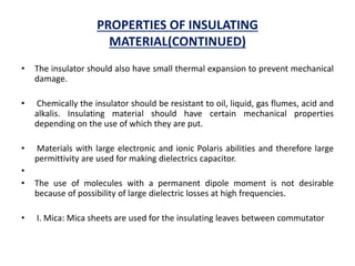 PROPERTIES OF INSULATING
MATERIAL(CONTINUED)
• The insulator should also have small thermal expansion to prevent mechanical
damage.
• Chemically the insulator should be resistant to oil, liquid, gas flumes, acid and
alkalis. Insulating material should have certain mechanical properties
depending on the use of which they are put.
• Materials with large electronic and ionic Polaris abilities and therefore large
permittivity are used for making dielectrics capacitor.
•
• The use of molecules with a permanent dipole moment is not desirable
because of possibility of large dielectric losses at high frequencies.
• I. Mica: Mica sheets are used for the insulating leaves between commutator
 